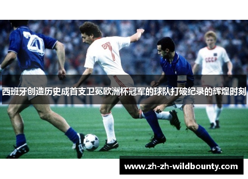 西班牙创造历史成首支卫冕欧洲杯冠军的球队打破纪录的辉煌时刻