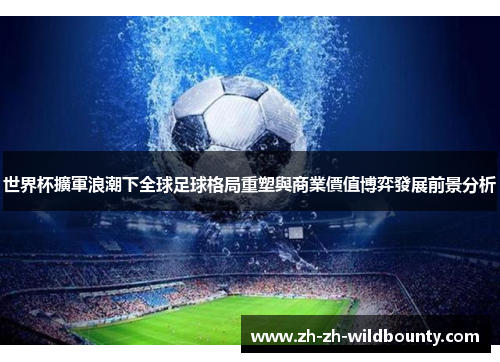 世界杯擴軍浪潮下全球足球格局重塑與商業價值博弈發展前景分析