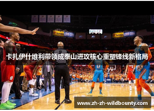 卡扎伊什维利带领成泰山进攻核心重塑锋线新格局