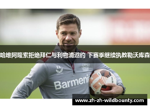 哈维阿隆索拒绝拜仁与利物浦邀约 下赛季继续执教勒沃库森