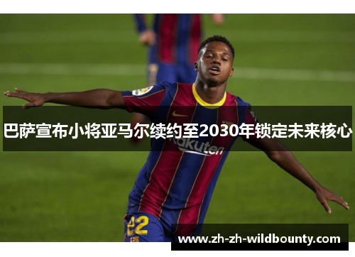 巴萨宣布小将亚马尔续约至2030年锁定未来核心