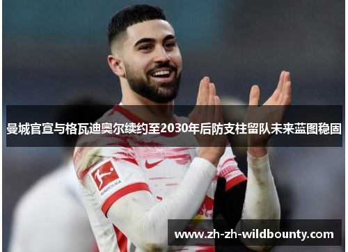 曼城官宣与格瓦迪奥尔续约至2030年后防支柱留队未来蓝图稳固