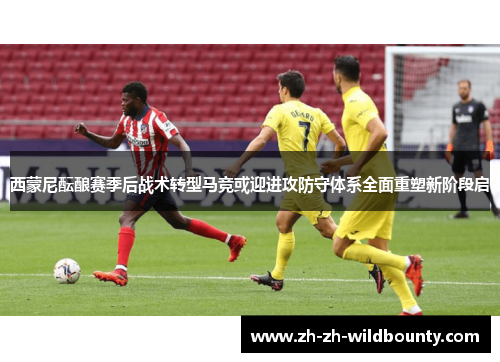 西蒙尼酝酿赛季后战术转型马竞或迎进攻防守体系全面重塑新阶段启