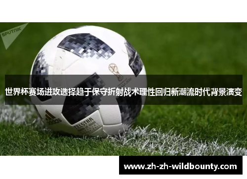 世界杯赛场进攻选择趋于保守折射战术理性回归新潮流时代背景演变