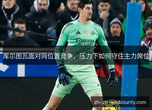 库尔图瓦面对同位置竞争，压力下如何守住主力席位
